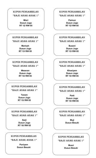 KUPON PENGAMBILAN

KUPON PENGAMBILAN

“BAJU anak-anak 1”

“BAJU anak-anak 1”

Misri
Dusun Jugo
RT 12/ RW 05

Paimun
Dusun Jugo
RT 12/ RW 05

KUPON PENGAMBILAN

KUPON PENGAMBILAN

“BAJU anak-anak 1”

“BAJU anak-anak 1”

Marisah
Dusun Jugo
RT 13/ RW 05

Buseni
Dusun Jugo
RT 13/ RW 05

KUPON PENGAMBILAN

KUPON PENGAMBILAN

“BAJU anak-anak 1”

“BAJU anak-anak 1”

Meseran
Dusun Jugo
RT 14/ RW 05

Khosiyem
Dusun Jugo
RT 14/ RW 05

KUPON PENGAMBILAN

KUPON PENGAMBILAN

“BAJU anak-anak 1”

“BAJU anak-anak 1”

Tanem
Dusun Jugo
RT 15/ RW 05

Parti
Dusun Jugo
RT 15/ RW 05

KUPON PENGAMBILAN

KUPON PENGAMBILAN

“BAJU anak-anak 1”

“BAJU anak-anak 1”

Sarji
Dusun Jugo
RT 16/ RW 05

Muji
Dusun Besuki

KUPON PENGAMBILAN

KUPON PENGAMBILAN

“BAJU anak-anak 1”

“BAJU anak-anak 1”

Poniyem
Dusun Besuki

Musri
Dusun Besuki

 