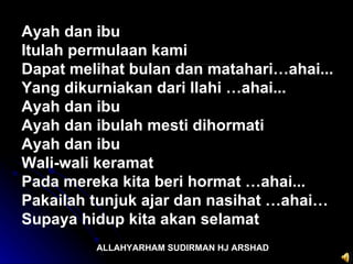 ALLAHYARHAM SUDIRMAN HJ ARSHAD Ayah dan ibu  Itulah permulaan kami  Dapat melihat bulan dan matahari…ahai...  Yang dikurniakan dari Ilahi …ahai...  Ayah dan ibu Ayah dan ibulah mesti dihormati  Ayah dan ibu  Wali-wali keramat  Pada mereka kita beri hormat …ahai... Pakailah tunjuk ajar dan nasihat …ahai… Supaya hidup kita akan selamat 