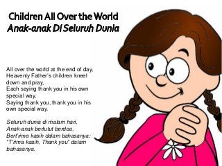 All over the world at the end of day,
Heavenly Father’s children kneel
down and pray,
Each saying thank you in his own
special way,
Saying thank you, thank you in his
own special way.
Seluruh dunia di malam hari,
Anak-anak berlutut berdoa.
Bert’rima kasih dalam bahasanya:
“T’rima kasih, Thank you” dalam
bahasanya.
 