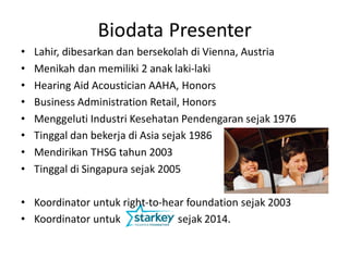 • Lahir, dibesarkan dan bersekolah di Vienna, Austria
• Menikah dan memiliki 2 anak laki-laki
• Hearing Aid Acoustician AAHA, Honors
• Business Administration Retail, Honors
• Menggeluti Industri Kesehatan Pendengaran sejak 1976
• Tinggal dan bekerja di Asia sejak 1986
• Mendirikan THSG tahun 2003
• Tinggal di Singapura sejak 2005
• Koordinator untuk right-to-hear foundation sejak 2003
• Koordinator untuk sejak 2014.
Biodata Presenter
 