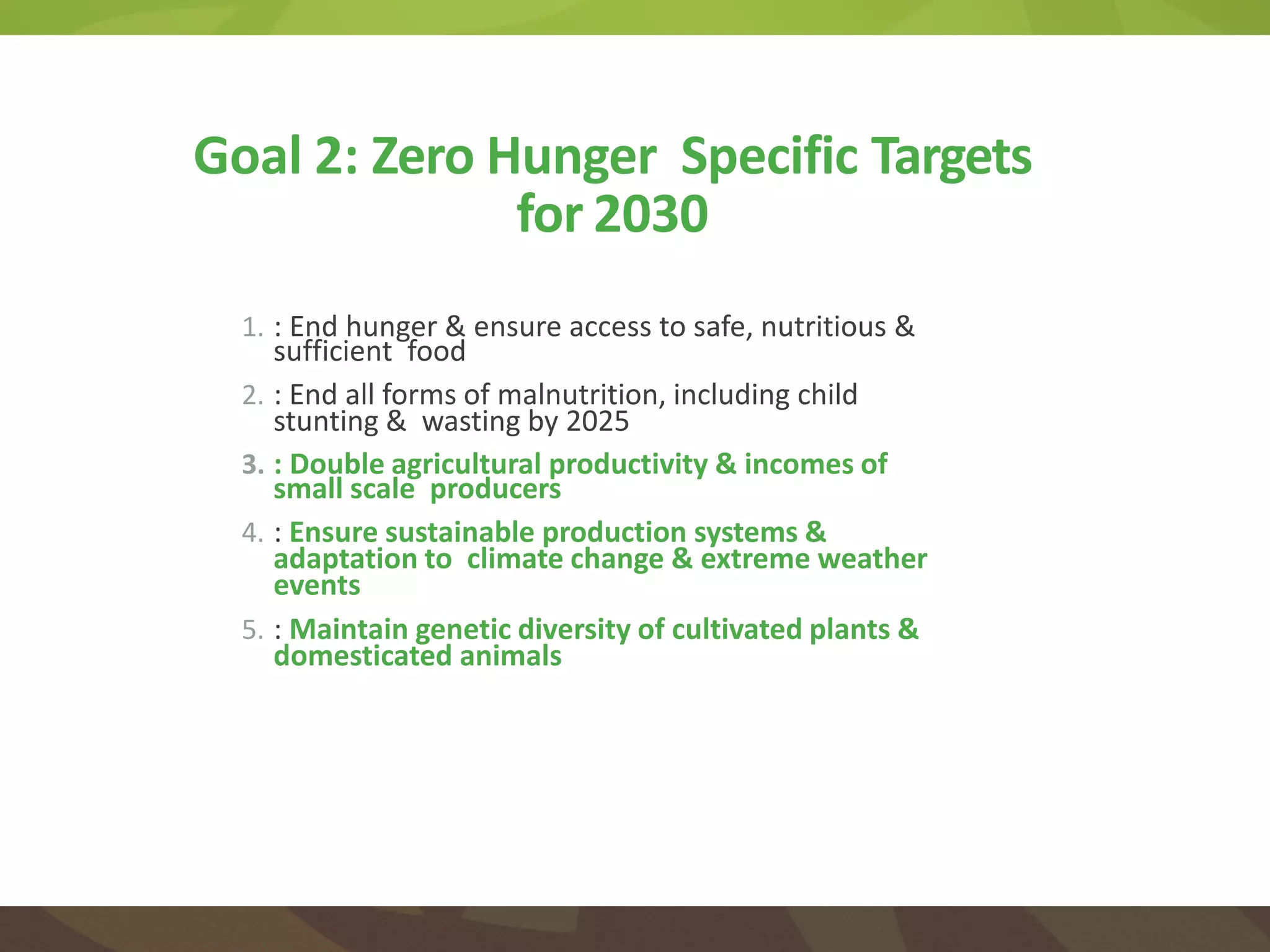 1. : End hunger & ensure access to safe, nutritious &
sufficient food
2. : End all forms of malnutrition, including child
stunting & wasting by 2025
3. : Double agricultural productivity & incomes of
small scale producers
4. : Ensure sustainable production systems &
adaptation to climate change & extreme weather
events
5. : Maintain genetic diversity of cultivated plants &
domesticated animals
Goal 2: Zero Hunger Specific Targets
for 2030
 