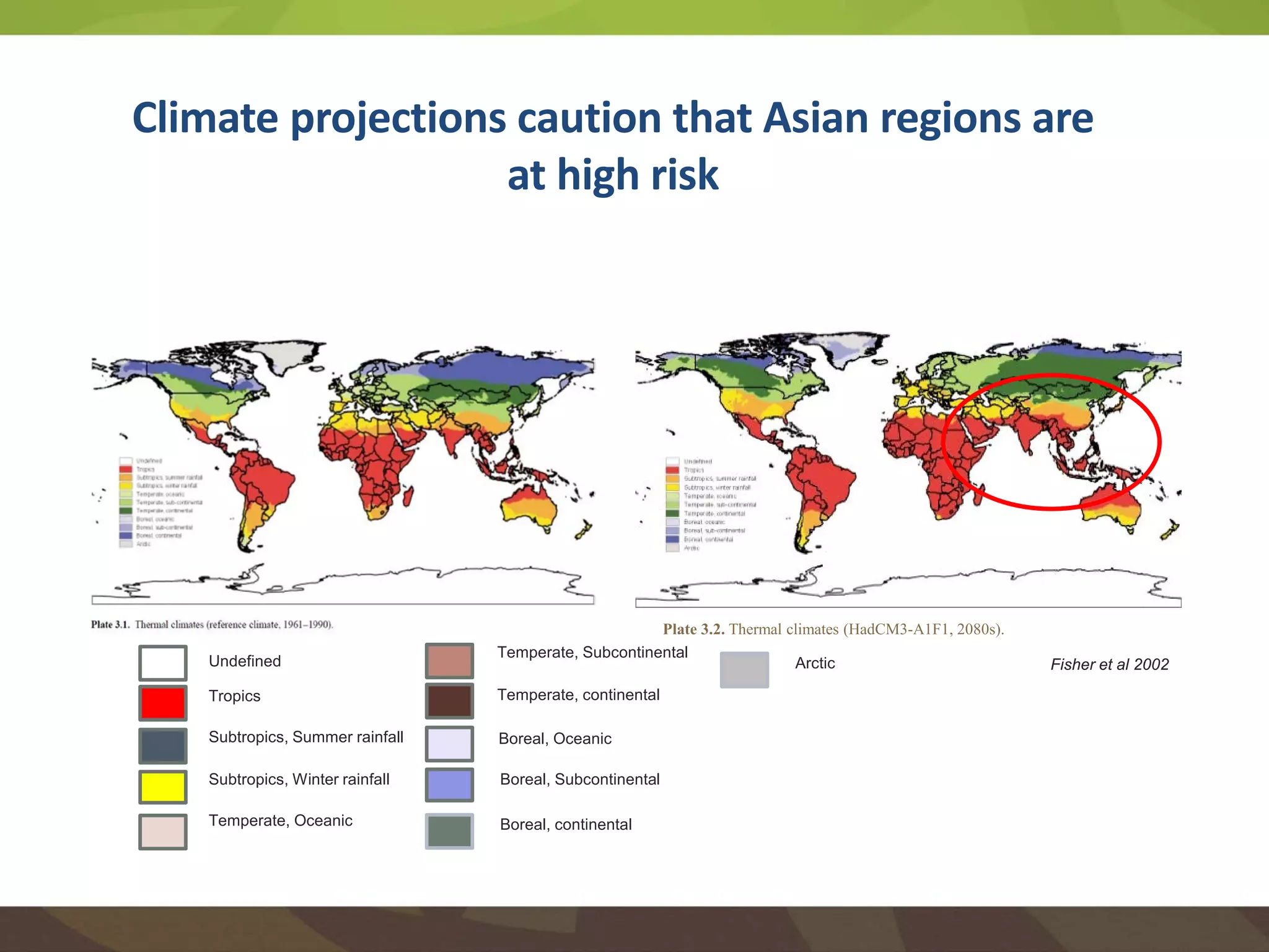 Climate projections caution that Asian regions are
at high risk
Plate 3.2. Thermal climates (HadCM3-A1F1, 2080s).
Undefined
Tropics
Subtropics, Summer rainfall
Subtropics, Winter rainfall
Temperate, Oceanic
Temperate, Subcontinental
Temperate, continental
Boreal, Oceanic
Boreal, Subcontinental
Boreal, continental
Arctic Fisher et al 2002
 