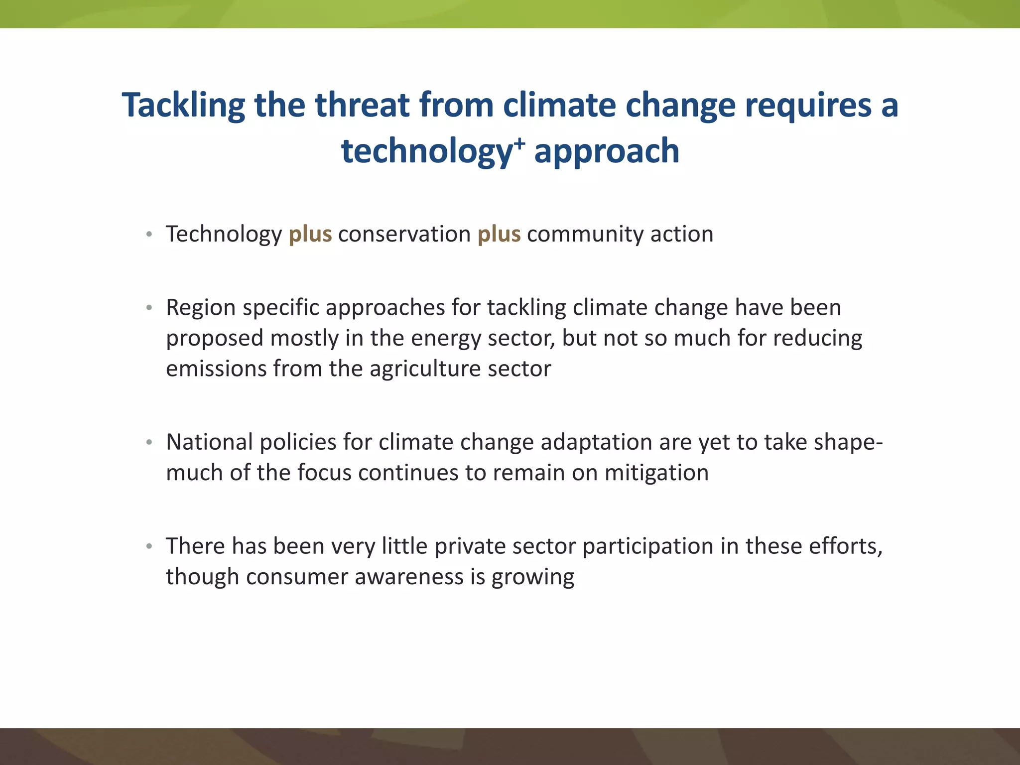 Tackling the threat from climate change requires a
technology+ approach
• Technology plus conservation plus community action
• Region specific approaches for tackling climate change have been
proposed mostly in the energy sector, but not so much for reducing
emissions from the agriculture sector
• National policies for climate change adaptation are yet to take shape-
much of the focus continues to remain on mitigation
• There has been very little private sector participation in these efforts,
though consumer awareness is growing
 