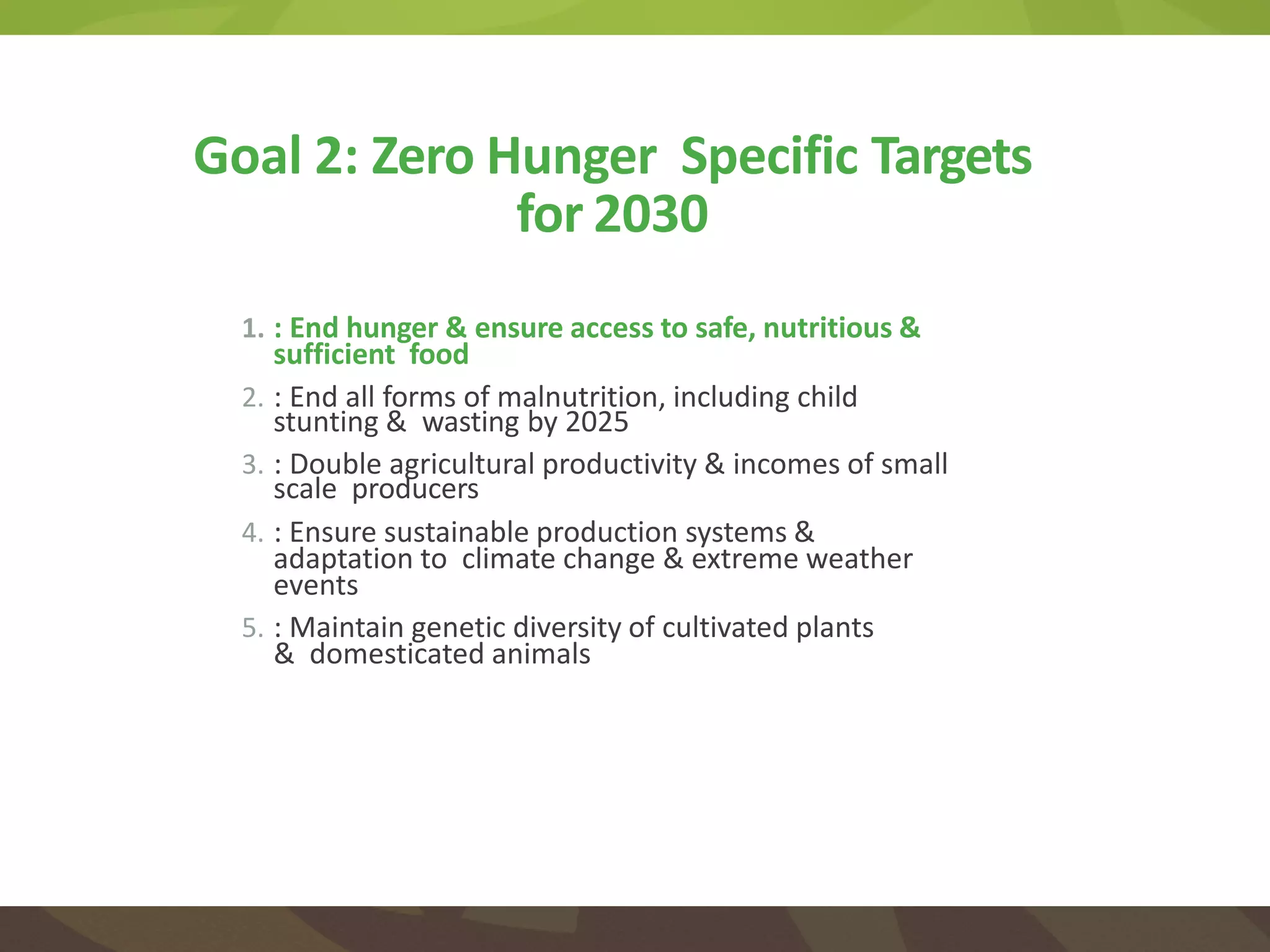 1. : End hunger & ensure access to safe, nutritious &
sufficient food
2. : End all forms of malnutrition, including child
stunting & wasting by 2025
3. : Double agricultural productivity & incomes of small
scale producers
4. : Ensure sustainable production systems &
adaptation to climate change & extreme weather
events
5. : Maintain genetic diversity of cultivated plants
& domesticated animals
Goal 2: Zero Hunger Specific Targets
for 2030
 