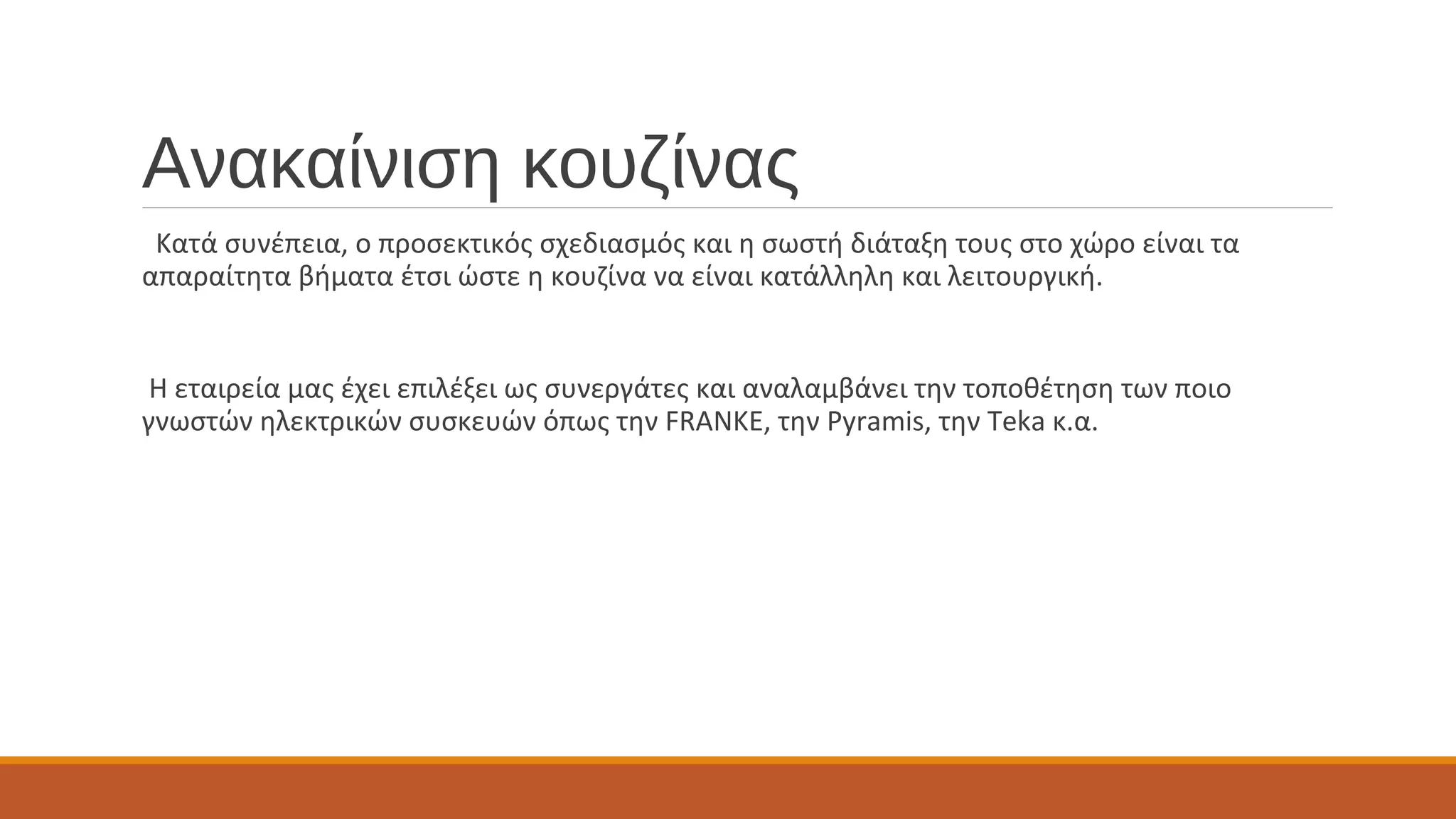 Ανακαίνιση κουζίνας
Κατά συνέπεια, ο προσεκτικός σχεδιασμός και η σωστή διάταξη τους στο χώρο είναι τα
απαραίτητα βήματα έτσι ώστε η κουζίνα να είναι κατάλληλη και λειτουργική.
Η εταιρεία μας έχει επιλέξει ως συνεργάτες και αναλαμβάνει την τοποθέτηση των ποιο
γνωστών ηλεκτρικών συσκευών όπως την FRANKE, την Pyramis, την Teka κ.α.
 
