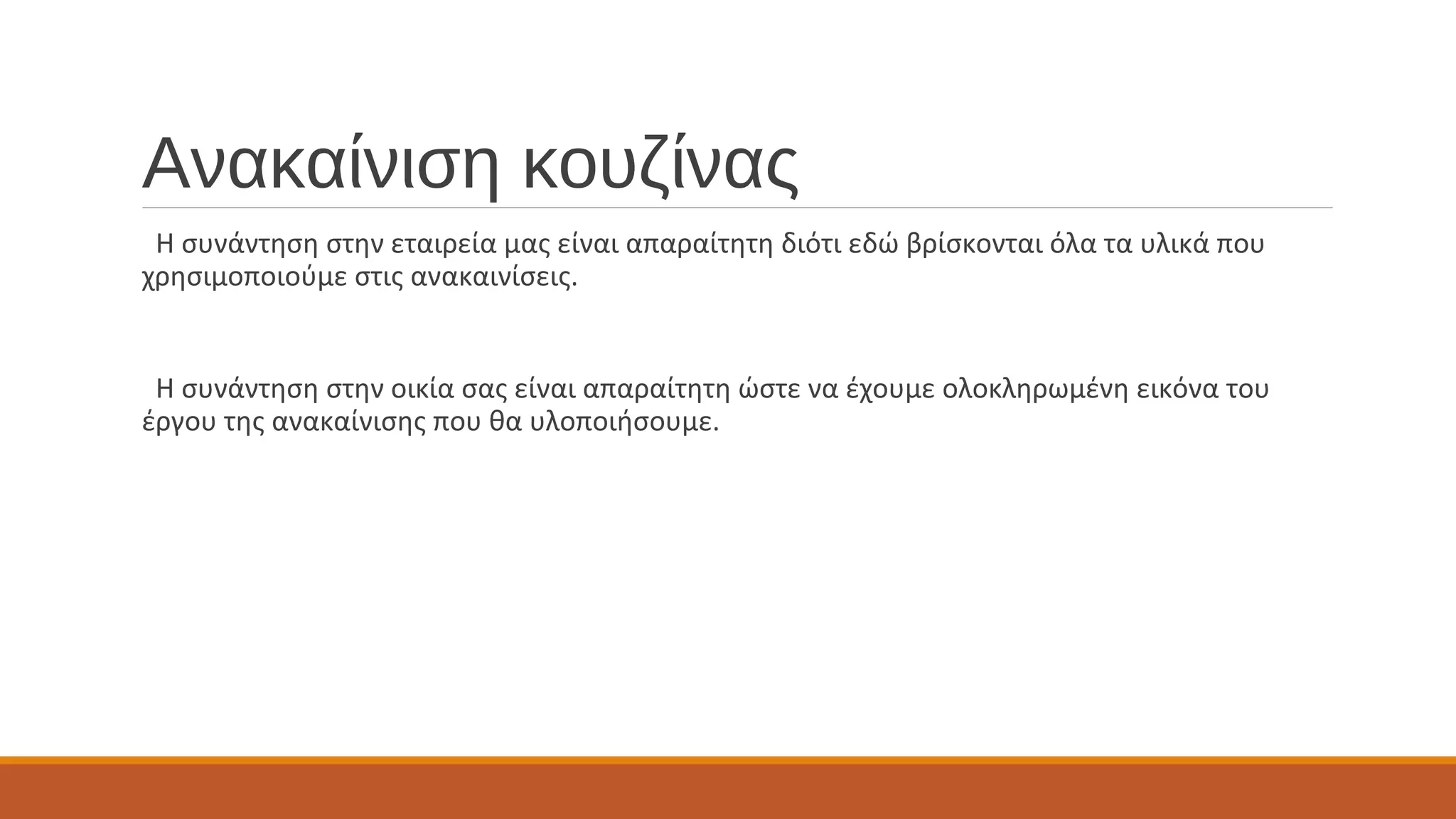 Ανακαίνιση κουζίνας
Η συνάντηση στην εταιρεία μας είναι απαραίτητη διότι εδώ βρίσκονται όλα τα υλικά που
χρησιμοποιούμε στις ανακαινίσεις.
Η συνάντηση στην οικία σας είναι απαραίτητη ώστε να έχουμε ολοκληρωμένη εικόνα του
έργου της ανακαίνισης που θα υλοποιήσουμε.
 
