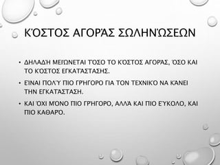 ΚΌΣΤΟΣ ΑΓΟΡΆΣ ΣΩΛΗΝΏΣΕΩΝ
• ΔΗΛΑΔΉ ΜΕΙΏΝΕΤΑΙ ΤΌΣΟ ΤΟ ΚΌΣΤΟΣ ΑΓΟΡΆΣ, ΌΣΟ ΚΑΙ
ΤΟ ΚΌΣΤΟΣ ΕΓΚΑΤΆΣΤΑΣΗΣ.
• ΕΊΝΑΙ ΠΟΛΎ ΠΙΟ ΓΡΉΓΟΡΟ ΓΙΑ ΤΟΝ ΤΕΧΝΙΚΌ ΝΑ ΚΆΝΕΙ
ΤΗΝ ΕΓΚΑΤΆΣΤΑΣΗ.
• ΚΑΙ ΌΧΙ ΜΌΝΟ ΠΙΟ ΓΡΉΓΟΡΟ, ΑΛΛΆ ΚΑΙ ΠΙΟ ΕΎΚΟΛΟ, ΚΑΙ
ΠΙΟ ΚΑΘΑΡΌ.
 