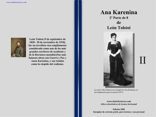 1 1 1 1 1 1 1 1 1 1 1 1 1 1 1 1 1 1 1 1 1 1 1 1 León Tolstoi (9 de septiembre de 1828 - 20 de noviembre de 1910), fue un novelista ruso ampliamente considerado como uno de los más grandes escritores de occidente y de la literatura mundial.[Sus más famosas obras son Guerra y Paz y Anna Karénina, y son tenidas como la cúspide del realismo. www.interlectores.com Libros electrónicos de lectura horizontal Edición 2009 Ejemplar de cortesía gratis, para lectura y uso personal www.interlectores.com Ana Karenina 2º Parte de 8 de León Tolstoi La actriz Alla Tarásova en el papel de Ana Karénina, en una adaptación para la escena (1937). II 