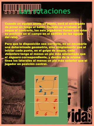 Las rotacionesCuando un equipo anota un punto, será el encargado de poner en juego el balón. Cuando se arrebata el saque al contrario, los seis jugadores tienen que rotar su posición en el campo en el sentido de las agujas del reloj.Para que la disposición sea correcta, no es necesaria una determinada geometría, sino simplemente que al iniciar cada punto, en el golpe de saque, cada delantero tenga al menos un pie más adelantado que el zaguero correspondiente, y dentro de la misma línea los laterales al menos un pie más exterior que el jugador en posición central.
