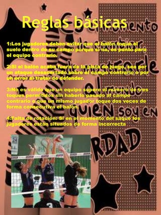 Reglas básicas1:Los jugadores deben evitar que el balón toque el suelo dentro de su campo porque si no, es punto para el equipo contrario.2:Si el balón acaba fuera de la pista de juego, sea por un ataque desacertado sobre el campo contrario o por un error al tratar de defender.3:No es válido que un equipo supere el número de tres toques permitidos sin haberlo pasado al campo contrario o que un mismo jugador toque dos veces de forma consecutiva el balón. 4:Falta de rotación: Si en el momento del saque los jugadores están situados de forma incorrecta