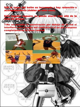 5:Si el toque del balón es incorrecto y hay retención o acompañamiento (dobles en este caso).6:Un jugador zaguero, no puede atacar más allá de la línea de ataque. 7:No se permite la penetración por debajo de la red si interfiere con el juego del contrario o si un pie traspasa completamente la línea central
