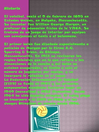 HistoriaEl voleibol, nació el 9 de febrero de 1895 en Estados Unidos, en Holyoke, Massachusetts. Su inventor fue William George Morgan, un profesor de educación física de la YMCA. Se trataba de un juego de interior por equipos con semejanzas al tenis o al balonmano.El primer balón fue diseñado especialmente a petición de Morgan por la firma A.G. Sparring & Bross. de Chicape, Massachusetts. En 1912 se revisaron las reglas iniciales que en lo que refiere a las dimensiones de la cancha y del balón no estaban aseguradas, se limita a seis el número de jugadores por equipo, y se incorpora la rotación en el saque. La Federación Internacional de Voleibol (FIVB) se fundó en 1947 y los primeros campeonatos mundiales tuvieron lugar en 1949 (masculino) y 1952 (femenino). Desde 1964 ha sido deporte olímpico. El vóley playa se incorpora a la FIVB en 1986 y a los Juegos Olímpicos de verano desde 1996.