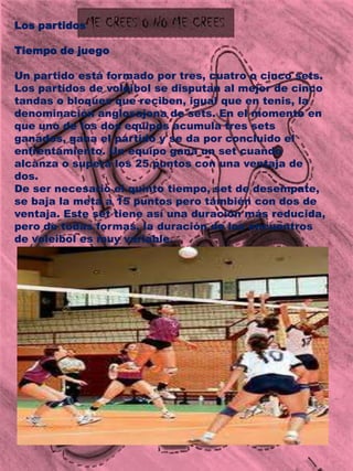 Los partidosTiempo de juegoUn partido está formado por tres, cuatro o cinco sets. Los partidos de voleibol se disputan al mejor de cinco tandas o bloques que reciben, igual que en tenis, la denominación anglosajona de sets. En el momento en que uno de los dos equipos acumula tres sets ganados, gana el partido y se da por concluido el enfrentamiento. Un equipo gana un set cuando alcanza o supera los 25 puntos con una ventaja de dos.De ser necesario el quinto tiempo, set de desempate, se baja la meta a 15 puntos pero también con dos de ventaja. Este set tiene así una duración más reducida, pero de todas formas, la duración de los encuentros de voleibol es muy variable.