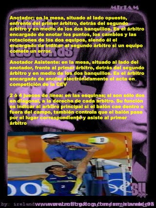 Anotador: en la mesa, situado al lado opuesto, enfrente del primer árbitro, detrás del segundo árbitro y en medio de los dos banquillos. Es el árbitro encargado de anotar los puntos, los cambios y las rotaciones de los dos equipos, siendo él el encargado de indicar al segundo árbitro si un equipo comete un error.Anotador Asistente: en la mesa, situado al lado del anotador, frente al primer árbitro, detrás del segundo árbitro y en medio de los dos banquillos. Es el árbitro encargado de anotar electrónicamente el acta en competición de la CEV 2 ó 4 jueces de línea: en las esquinas; si son sólo dos en diagonal, a la derecha de cada árbitro. Su función es indicar al arbitro principal si el balón cae dentro o fuera del campo, también controla que el balón pase por el lugar correspondiente y asiste al primer árbitro 