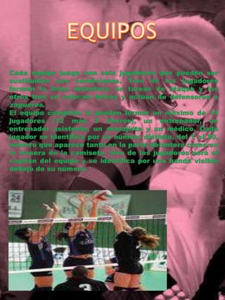 EQUIPOSCada equipo juega con seis jugadores que pueden ser sustituidos con condiciones. Tres de los jugadores forman la línea delantera, en tareas de ataque y los otros tres se colocan detrás y actúan de defensores o zagueros.El equipo completo lo pueden formar un máximo de 14 jugadores (12 más 2 líberos), un entrenador, un entrenador asistente, un masajista y un médico. Cada jugador se identifica por un número distinto, del 1 al 20, número que aparece tanto en la parte delantera como en la trasera de la camiseta. Uno de los jugadores será el capitán del equipo y se identifica por una banda visible debajo de su número.