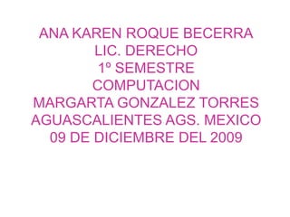 ANA KAREN ROQUE BECERRA LIC. DERECHO 1º SEMESTRE  COMPUTACION MARGARTA GONZALEZ TORRES AGUASCALIENTES AGS. MEXICO 09 DE DICIEMBRE DEL 2009 