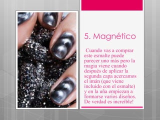 5. Magnético
.Cuando vas a comprar
este esmalte puede
parecer uno más pero la
magia viene cuando
después de aplicar la
segunda capa acercamos
el imán (que viene
incluido con el esmalte)
y en la uña empiezan a
formarse varios diseños.
De verdad es increíble!
 