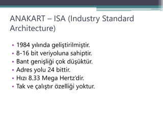 ANAKART – ISA (Industry Standard
Architecture)
• 1984 yılında geliştirilmiştir.
• 8-16 bit veriyoluna sahiptir.
• Bant genişliği çok düşüktür.
• Adres yolu 24 bittir.
• Hızı 8.33 Mega Hertz’dir.
• Tak ve çalıştır özelliği yoktur.
 