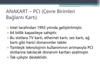 ANAKART – PCI (Çevre Birimleri
Bağlantı Kartı)
• Intel tarafından 1993 yılında geliştirilmiştir.
• 64 bitlik kapasiteye sahiptir.
• Bu slotlara TV kartı, ethernet kartı, ses kartı, ağ
kartı gibi harici donanımlar takılır.
• Tümleşik teknolojinin kullanımının artmasıyla PCI
slotlarına takılacak donanım kartları azalmıştır.
• Tak-çalıştır desteklidir.
 