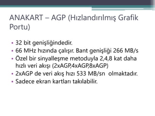 ANAKART – AGP (Hızlandırılmış Grafik
Portu)
• 32 bit genişliğindedir.
• 66 MHz hızında çalışır. Bant genişliği 266 MB/s
• Özel bir sinyalleşme metoduyla 2,4,8 kat daha
hızlı veri akışı (2xAGP,4xAGP,8xAGP)
• 2xAGP de veri akış hızı 533 MB/sn olmaktadır.
• Sadece ekran kartları takılabilir.
 