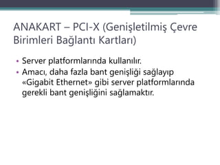 ANAKART – PCI-X (Genişletilmiş Çevre
Birimleri Bağlantı Kartları)
• Server platformlarında kullanılır.
• Amacı, daha fazla bant genişliği sağlayıp
«Gigabit Ethernet» gibi server platformlarında
gerekli bant genişliğini sağlamaktır.
 