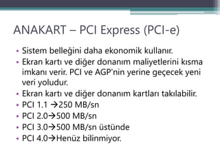 ANAKART – PCI Express (PCI-e)
• Sistem belleğini daha ekonomik kullanır.
• Ekran kartı ve diğer donanım maliyetlerini kısma
imkanı verir. PCI ve AGP’nin yerine geçecek yeni
veri yoludur.
• Ekran kartı ve diğer donanım kartları takılabilir.
• PCI 1.1 250 MB/sn
• PCI 2.0500 MB/sn
• PCI 3.0500 MB/sn üstünde
• PCI 4.0Henüz bilinmiyor.
 