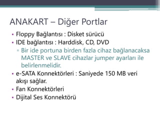 ANAKART – Diğer Portlar
• Floppy Bağlantısı : Disket sürücü
• IDE bağlantısı : Harddisk, CD, DVD
▫ Bir ide portuna birden fazla cihaz bağlanacaksa
MASTER ve SLAVE cihazlar jumper ayarları ile
belirlenmelidir.
• e-SATA Konnektörleri : Saniyede 150 MB veri
akışı sağlar.
• Fan Konnektörleri
• Dijital Ses Konnektörü
 