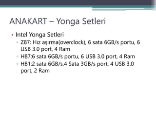 ANAKART – Yonga Setleri
• Intel Yonga Setleri
▫ Z87: Hız aşırma(overclock), 6 sata 6GB/s portu, 6
USB 3.0 port, 4 Ram
▫ H87:6 sata 6GB/s portu, 6 USB 3.0 port, 4 Ram
▫ H81:2 sata 6GB/s,4 Sata 3GB/s port, 4 USB 3.0
port, 2 Ram
 