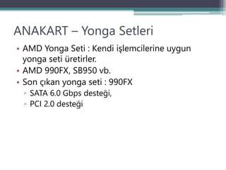 ANAKART – Yonga Setleri
• AMD Yonga Seti : Kendi işlemcilerine uygun
yonga seti üretirler.
• AMD 990FX, SB950 vb.
• Son çıkan yonga seti : 990FX
▫ SATA 6.0 Gbps desteği,
▫ PCI 2.0 desteği
 