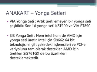 ANAKART – Yonga Setleri
• VIA Yonga Seti : Artık üretilemeyen bir yonga seti
çeşididir. Son iki yonga seti K8T900 ve VIA PT890.
• SIS Yonga Seti : Hem intel hem de AMD için
yonga seti üretir. Intel için Sis662 64 bit
teknolojisini, çift çekirdekli işlemcileri ve PCI-e
veriyolunu tam olarak destekler. AMD için
üretilen SiS761GX de bu özellikleri
desteklemektedir.
 