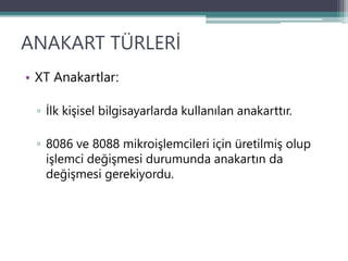 ANAKART TÜRLERİ
• XT Anakartlar:
▫ İlk kişisel bilgisayarlarda kullanılan anakarttır.
▫ 8086 ve 8088 mikroişlemcileri için üretilmiş olup
işlemci değişmesi durumunda anakartın da
değişmesi gerekiyordu.
 