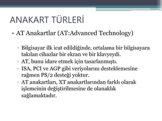 ANAKART TÜRLERİ
• AT Anakartlar (AT:Advanced Technology)
▫ Bilgisayar ilk icat edildiğinde, ortalama bir bilgisayara
takılan cihazlar bir ekran ve bir klavyeydi.
▫ AT, bunu idare etmek için tasarlanmıştı.
▫ ISA, PCI ve AGP gibi veriyolarını desteklemesine
rağmen PS/2 desteği yoktur.
▫ AT anakartları, XT anakartlarından farklı olarak
işlemcinin değiştirilmesine de olanaklık
sağlamaktadır.
 