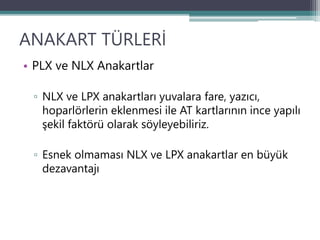 ANAKART TÜRLERİ
• PLX ve NLX Anakartlar
▫ NLX ve LPX anakartları yuvalara fare, yazıcı,
hoparlörlerin eklenmesi ile AT kartlarının ince yapılı
şekil faktörü olarak söyleyebiliriz.
▫ Esnek olmaması NLX ve LPX anakartlar en büyük
dezavantajı
 