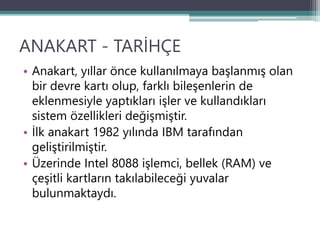 ANAKART - TARİHÇE
• Anakart, yıllar önce kullanılmaya başlanmış olan
bir devre kartı olup, farklı bileşenlerin de
eklenmesiyle yaptıkları işler ve kullandıkları
sistem özellikleri değişmiştir.
• İlk anakart 1982 yılında IBM tarafından
geliştirilmiştir.
• Üzerinde Intel 8088 işlemci, bellek (RAM) ve
çeşitli kartların takılabileceği yuvalar
bulunmaktaydı.
 
