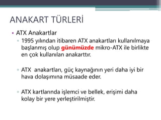 ANAKART TÜRLERİ
• ATX Anakartlar
▫ 1995 yılından itibaren ATX anakartları kullanılmaya
başlanmış olup günümüzde mikro-ATX ile birlikte
en çok kullanılan anakarttır.
▫ ATX anakartları, güç kaynağının yeri daha iyi bir
hava dolaşımına müsaade eder.
▫ ATX kartlarında işlemci ve bellek, erişimi daha
kolay bir yere yerleştirilmiştir.
 