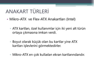 ANAKART TÜRLERİ
• Mikro-ATX ve Flex-ATX Anakartları (Intel)
▫ ATX kartları, özel kullanımlar için iki yeni alt türün
ortaya çıkmasına imkan verdi.
▫ Boyut olarak küçük olan bu kartlar yine ATX
kartları işlevlerini görmektedirler.
▫ Mikro-ATX en çok kullaılan ekran kartlarındandır.
 