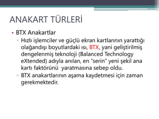 ANAKART TÜRLERİ
• BTX Anakartlar
▫ Hızlı işlemciler ve güçlü ekran kartlarının yarattığı
olağandışı boyutlardaki ısı, BTX, yani geliştirilmiş
dengelenmiş teknoloji (Balanced Technology
eXtended) adıyla anılan, en “serin” yeni şekil ana
kartı faktörünü yaratmasına sebep oldu.
▫ BTX anakartlarının aşama kaydetmesi için zaman
gerekmektedir.
 