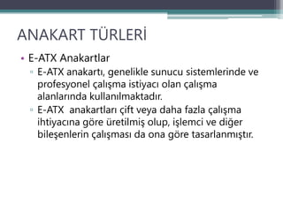 ANAKART TÜRLERİ
• E-ATX Anakartlar
▫ E-ATX anakartı, genelikle sunucu sistemlerinde ve
profesyonel çalışma istiyacı olan çalışma
alanlarında kullanılmaktadır.
▫ E-ATX anakartları çift veya daha fazla çalışma
ihtiyacına göre üretilmiş olup, işlemci ve diğer
bileşenlerin çalışması da ona göre tasarlanmıştır.
 