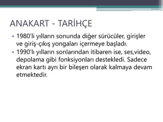 ANAKART - TARİHÇE
• 1980’li yılların sonunda diğer sürücüler, girişler
ve giriş-çıkış yongaları içermeye başladı.
• 1990’lı yılların sonlarından itibaren ise, ses,video,
depolama gibi fonksiyonları destekledi. Sadece
ekran kartı ayrı bir bileşen olarak kalmaya devam
etmektedir.
 