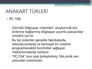 ANAKART TÜRLERİ
• PC-104
▫ Gömülü bilgisayar sistemleri oluşturmak için
birbirine bağlanmış bilgisayar uyumlu parçacıklar
(modül) için bi
▫ Bu tip sistemler genelde fabrikalarda,
laboratuvarlarda ve karmaşık bir sisteme
programlanabilir kontroller sağlayan
mekanizmalarda rastlanır.
▫ "PC/104" ismi özel birleştirilmiş 104 pinlik veri
yolundan üretilmiştir.
 