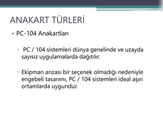 ANAKART TÜRLERİ
• PC-104 Anakartları
▫ PC / 104 sistemleri dünya genelinde ve uzayda
sayısız uygulamalarda dağıtılır.
▫ Ekipman arızası bir seçenek olmadığı nedeniyle
engebeli tasarımı, PC / 104 sistemleri ideal aşırı
ortamlarda uygundur.
 