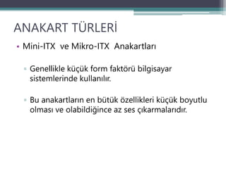 ANAKART TÜRLERİ
• Mini-ITX ve Mikro-ITX Anakartları
▫ Genellikle küçük form faktörü bilgisayar
sistemlerinde kullanılır.
▫ Bu anakartların en bütük özellikleri küçük boyutlu
olması ve olabildiğince az ses çıkarmalarıdır.
 