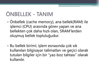 ÖNBELLEK - TANIM
• Önbellek (cache memory), ana bellek(RAM) ile
işlemci (CPU) arasında görev yapan ve ana
bellekten çok daha hızlı olan, SRAM’lerden
oluşmuş bellek topluluğudur.
• Bu bellek birimi; işlem esnasında çok sık
kullanılan bilgisayar talimatları ve geçici olarak
tutulan bilgiler için bir “yaz-boz tahtası” olarak
kullanılır.
 