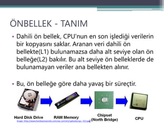 ÖNBELLEK - TANIM
• Dahili ön bellek, CPU’nun en son işlediği verilerin
bir kopyasını saklar. Aranan veri dahili ön
bellekte(L1) bulunamazsa daha alt seviye olan ön
belleğe(L2) bakılır. Bu alt seviye ön belleklerde de
bulunamayan veriler ana bellekten alınır.
• Bu, ön belleğe göre daha yavaş bir süreçtir.
 