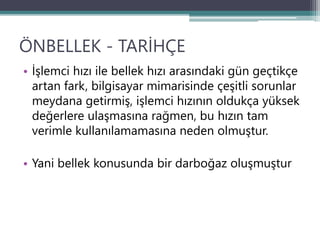 ÖNBELLEK - TARİHÇE
• İşlemci hızı ile bellek hızı arasındaki gün geçtikçe
artan fark, bilgisayar mimarisinde çeşitli sorunlar
meydana getirmiş, işlemci hızının oldukça yüksek
değerlere ulaşmasına rağmen, bu hızın tam
verimle kullanılamamasına neden olmuştur.
• Yani bellek konusunda bir darboğaz oluşmuştur
 