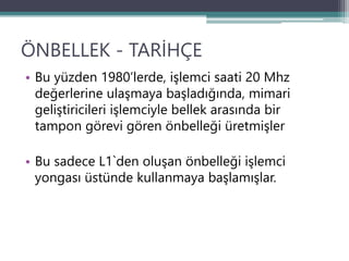 ÖNBELLEK - TARİHÇE
• Bu yüzden 1980’lerde, işlemci saati 20 Mhz
değerlerine ulaşmaya başladığında, mimari
geliştiricileri işlemciyle bellek arasında bir
tampon görevi gören önbelleği üretmişler
• Bu sadece L1`den oluşan önbelleği işlemci
yongası üstünde kullanmaya başlamışlar.
 