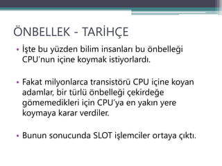 ÖNBELLEK - TARİHÇE
• İşte bu yüzden bilim insanları bu önbelleği
CPU’nun içine koymak istiyorlardı.
• Fakat milyonlarca transistörü CPU içine koyan
adamlar, bir türlü önbelleği çekirdeğe
gömemedikleri için CPU’ya en yakın yere
koymaya karar verdiler.
• Bunun sonucunda SLOT işlemciler ortaya çıktı.
 