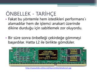 ÖNBELLEK - TARİHÇE
• Fakat bu yöntemle hem istedikleri performans`ı
alamadılar hem de işlemci anakart üzerinde
dikine durduğu için sabitlemek zor oluyordu.
• Bir süre sonra önbelleği çekirdeğe gömmeyi
başardılar. Hatta L2 ile birlikte gömdüler.
 