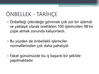 ÖNBELLEK - TARİHÇE
• Önbelleği çekirdeğe gömmek çok zor bir işlemdi
ve yaklaşık olarak ürettikleri 100 işlemciden 98’ini
çöpe atmak zorunda kalıyorlardı.
• Bu yüzden de önbellekli işlemciler
normallerinden çok daha pahalıydı
• Fakat günümüzde bu iş başarılı bir şekilde
yapılmaktadır.
 