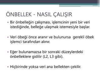 ÖNBELLEK - NASIL ÇALIŞIR
• Bir önbelleğin çalışması, işlemcinin yeni bir veri
istediğinde, belleğe ulaşmak istemesiyle başlar.
• Veri öbeği önce aranır ve bulunursa gerekli öbek
işlemci tarafından alınır.
• Eğer bulunamazsa bir sonraki düzeylerdeki
önbelleklere gidilir (L2, L3 gibi).
• Hiçbirinde yoksa veri ana bellekten çekilir.
 